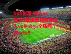 bob彩票-湖人vs热火5直播免费观看湖人vs热火g5全场回放cctv5